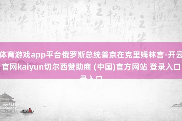 体育游戏app平台俄罗斯总统普京在克里姆林宫-开云官网kaiyun切尔西赞助商 (中国)官方网站 登录入口
