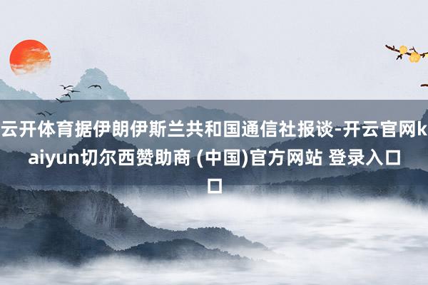 云开体育据伊朗伊斯兰共和国通信社报谈-开云官网kaiyun切尔西赞助商 (中国)官方网站 登录入口