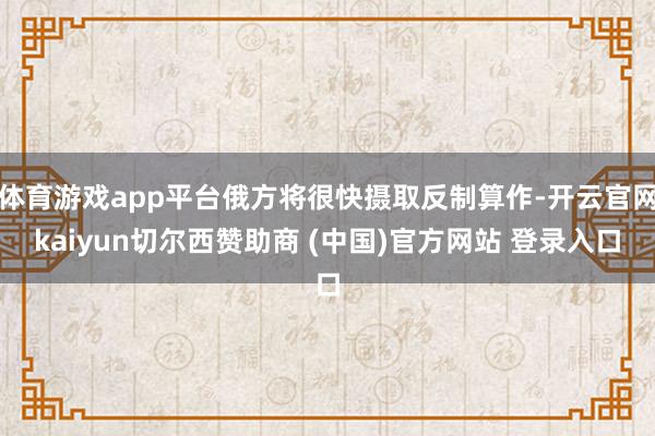体育游戏app平台俄方将很快摄取反制算作-开云官网kaiyun切尔西赞助商 (中国)官方网站 登录入口