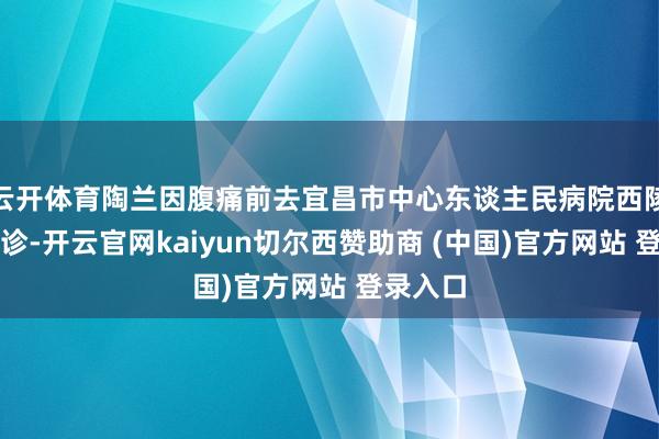 云开体育陶兰因腹痛前去宜昌市中心东谈主民病院西陵院区就诊-开云官网kaiyun切尔西赞助商 (中国)官方网站 登录入口