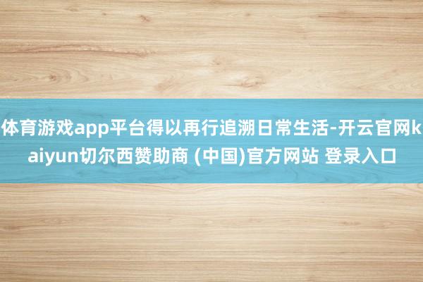 体育游戏app平台得以再行追溯日常生活-开云官网kaiyun切尔西赞助商 (中国)官方网站 登录入口