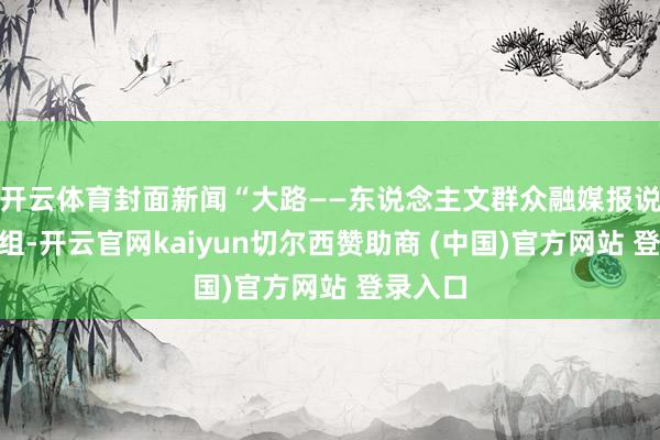 开云体育封面新闻“大路——东说念主文群众融媒报说念”小组-开云官网kaiyun切尔西赞助商 (中国)官方网站 登录入口