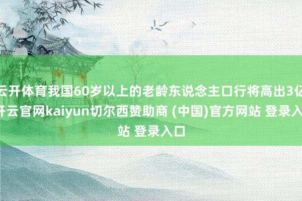 云开体育我国60岁以上的老龄东说念主口行将高出3亿-开云官网kaiyun切尔西赞助商 (中国)官方网站 登录入口