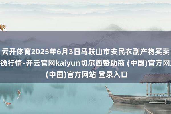 云开体育2025年6月3日马鞍山市安民农副产物买卖有限公司价钱行情-开云官网kaiyun切尔西赞助商 (中国)官方网站 登录入口