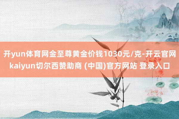 开yun体育网金至尊黄金价钱1030元/克-开云官网kaiyun切尔西赞助商 (中国)官方网站 登录入口