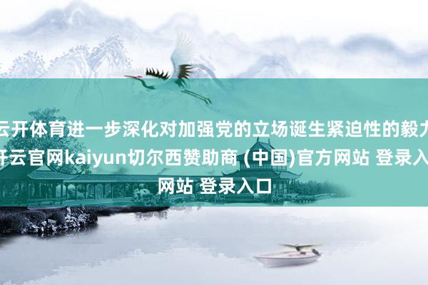 云开体育进一步深化对加强党的立场诞生紧迫性的毅力-开云官网kaiyun切尔西赞助商 (中国)官方网站 登录入口