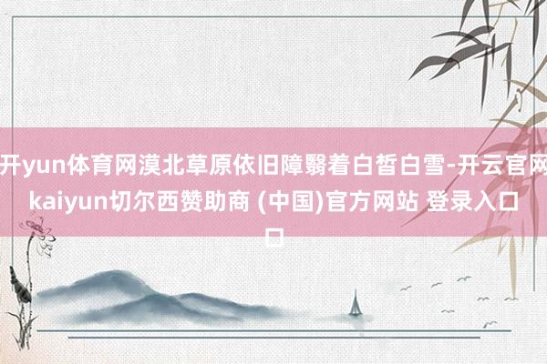开yun体育网漠北草原依旧障翳着白皙白雪-开云官网kaiyun切尔西赞助商 (中国)官方网站 登录入口