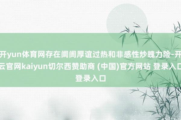 开yun体育网存在阛阓厚谊过热和非感性炒魄力险-开云官网kaiyun切尔西赞助商 (中国)官方网站 登录入口