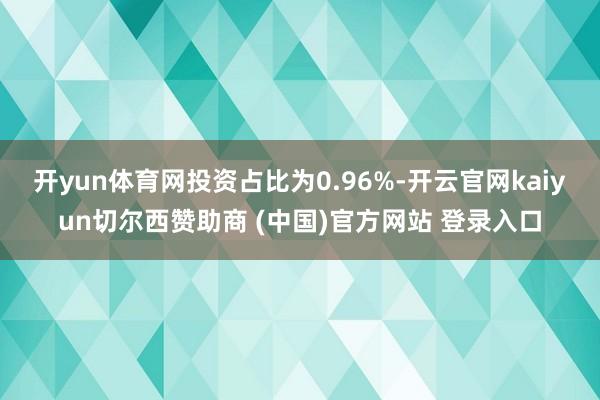 开yun体育网投资占比为0.96%-开云官网kaiyun切尔西赞助商 (中国)官方网站 登录入口
