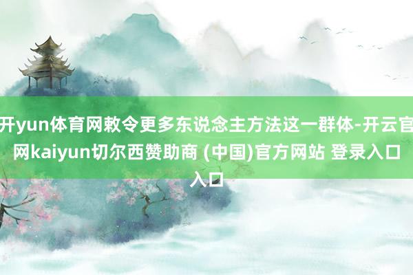 开yun体育网敕令更多东说念主方法这一群体-开云官网kaiyun切尔西赞助商 (中国)官方网站 登录入口