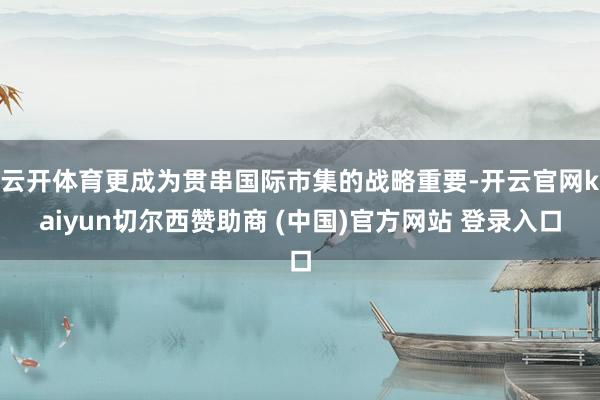 云开体育更成为贯串国际市集的战略重要-开云官网kaiyun切尔西赞助商 (中国)官方网站 登录入口