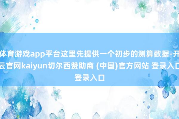体育游戏app平台这里先提供一个初步的测算数据-开云官网kaiyun切尔西赞助商 (中国)官方网站 登录入口