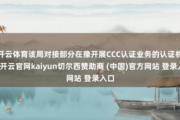 开云体育该局对接部分在豫开展CCC认证业务的认证机构-开云官网kaiyun切尔西赞助商 (中国)官方网站 登录入口