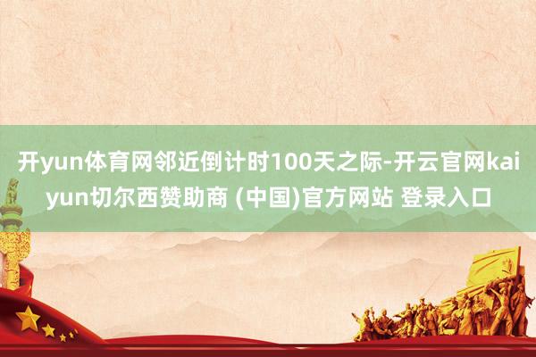 开yun体育网邻近倒计时100天之际-开云官网kaiyun切尔西赞助商 (中国)官方网站 登录入口