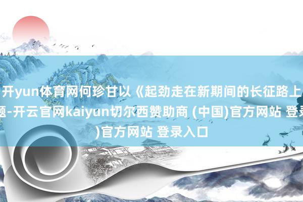 开yun体育网何珍甘以《起劲走在新期间的长征路上》为题-开云官网kaiyun切尔西赞助商 (中国)官方网站 登录入口