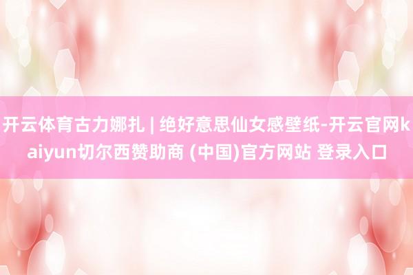 开云体育古力娜扎 | 绝好意思仙女感壁纸-开云官网kaiyun切尔西赞助商 (中国)官方网站 登录入口