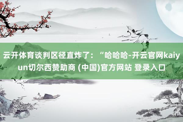 云开体育谈判区径直炸了：“哈哈哈-开云官网kaiyun切尔西赞助商 (中国)官方网站 登录入口