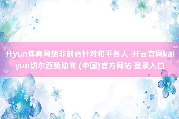 开yun体育网绝非刻意针对和平各人-开云官网kaiyun切尔西赞助商 (中国)官方网站 登录入口