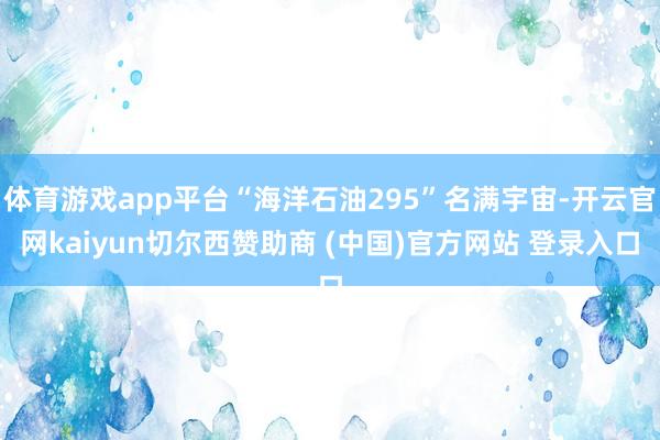 体育游戏app平台“海洋石油295”名满宇宙-开云官网kaiyun切尔西赞助商 (中国)官方网站 登录入口