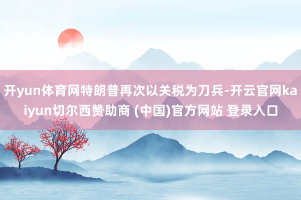 开yun体育网特朗普再次以关税为刀兵-开云官网kaiyun切尔西赞助商 (中国)官方网站 登录入口