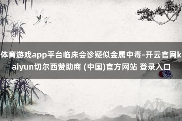 体育游戏app平台临床会诊疑似金属中毒-开云官网kaiyun切尔西赞助商 (中国)官方网站 登录入口
