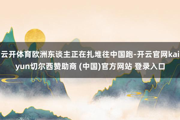 云开体育欧洲东谈主正在扎堆往中国跑-开云官网kaiyun切尔西赞助商 (中国)官方网站 登录入口