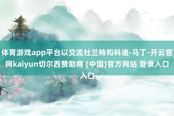 体育游戏app平台以交流杜兰特和科迪·马丁-开云官网kaiyun切尔西赞助商 (中国)官方网站 登录入口