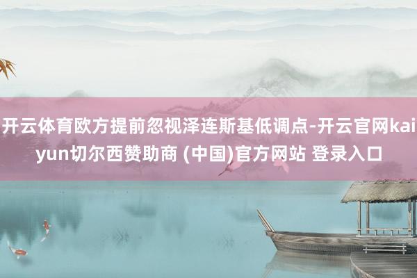 开云体育欧方提前忽视泽连斯基低调点-开云官网kaiyun切尔西赞助商 (中国)官方网站 登录入口