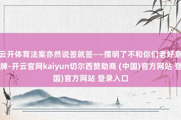 云开体育法案亦然说签就签——摆明了不和你们老好意思玩明牌-开云官网kaiyun切尔西赞助商 (中国)官方网站 登录入口