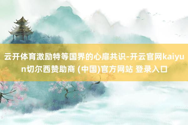 云开体育激励特等国界的心扉共识-开云官网kaiyun切尔西赞助商 (中国)官方网站 登录入口