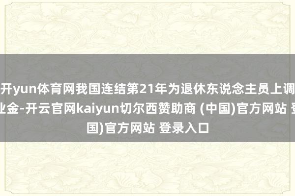 开yun体育网我国连结第21年为退休东说念主员上调基本待业金-开云官网kaiyun切尔西赞助商 (中国)官方网站 登录入口