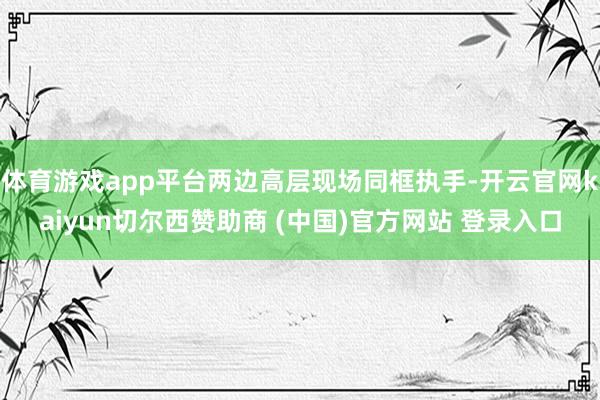 体育游戏app平台两边高层现场同框执手-开云官网kaiyun切尔西赞助商 (中国)官方网站 登录入口