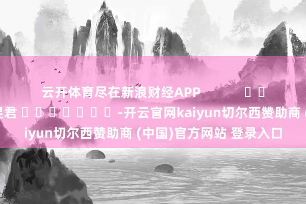 云开体育尽在新浪财经APP            						牵累剪辑：卢昱君 							-开云官网kaiyun切尔西赞助商 (中国)官方网站 登录入口