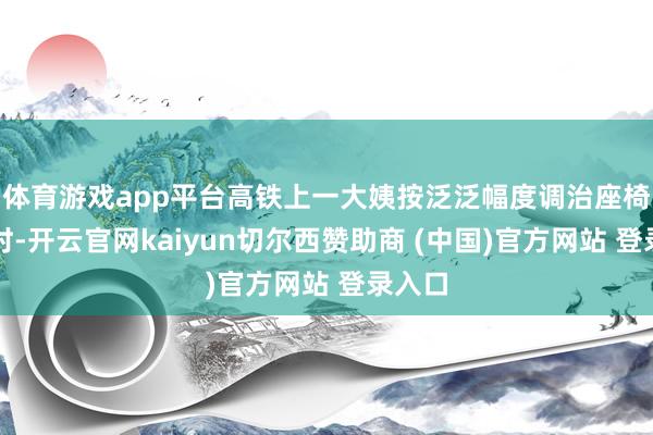 体育游戏app平台高铁上一大姨按泛泛幅度调治座椅靠背时-开云官网kaiyun切尔西赞助商 (中国)官方网站 登录入口