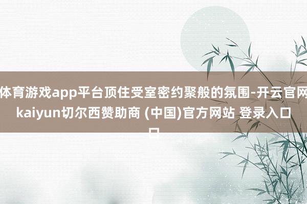 体育游戏app平台顶住受室密约聚般的氛围-开云官网kaiyun切尔西赞助商 (中国)官方网站 登录入口