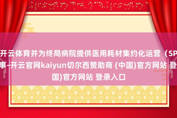 开云体育并为终局病院提供医用耗材集约化运营（SPD）做事-开云官网kaiyun切尔西赞助商 (中国)官方网站 登录入口