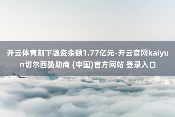 开云体育刻下融资余额1.77亿元-开云官网kaiyun切尔西赞助商 (中国)官方网站 登录入口