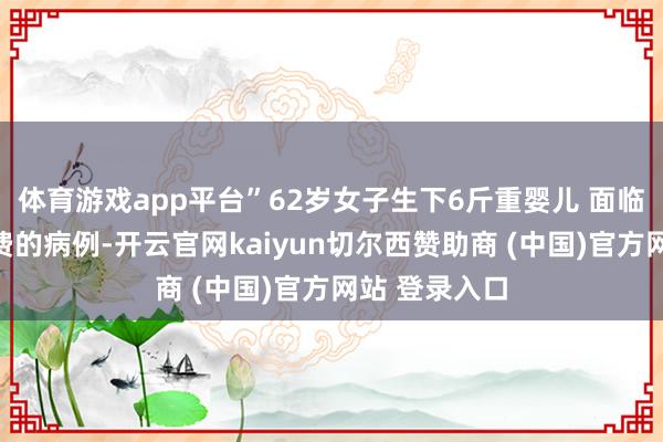 体育游戏app平台”62岁女子生下6斤重婴儿 面临这起极其旷费的病例-开云官网kaiyun切尔西赞助商 (中国)官方网站 登录入口