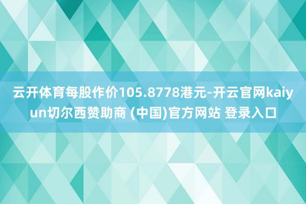 云开体育每股作价105.8778港元-开云官网kaiyun切尔西赞助商 (中国)官方网站 登录入口