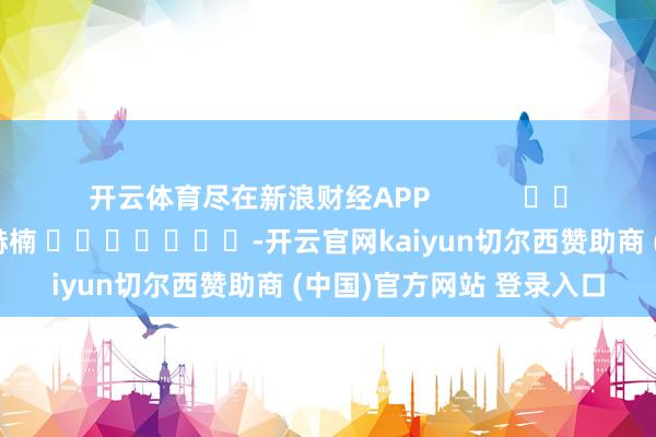 开云体育尽在新浪财经APP            						背负剪辑：朱赫楠 							-开云官网kaiyun切尔西赞助商 (中国)官方网站 登录入口