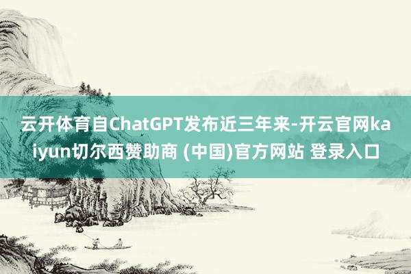 云开体育　　自ChatGPT发布近三年来-开云官网kaiyun切尔西赞助商 (中国)官方网站 登录入口