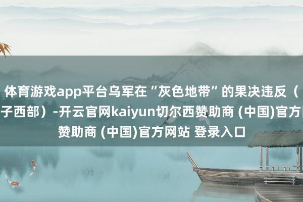 体育游戏app平台乌军在“灰色地带”的果决违反（如反复渗入屯子西部）-开云官网kaiyun切尔西赞助商 (中国)官方网站 登录入口