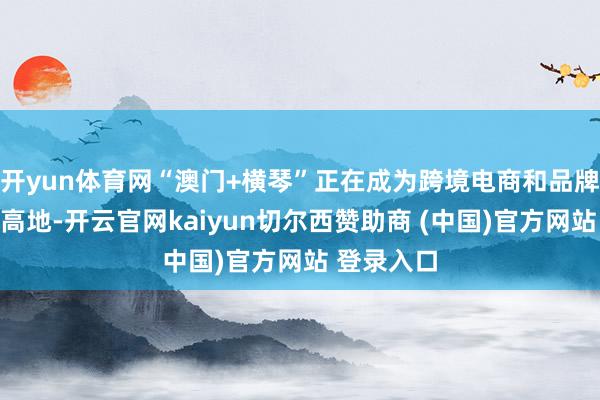 开yun体育网“澳门+横琴”正在成为跨境电商和品牌出海的新高地-开云官网kaiyun切尔西赞助商 (中国)官方网站 登录入口