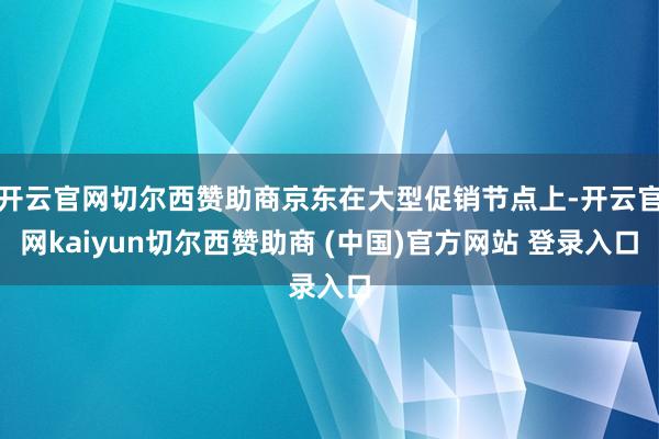 开云官网切尔西赞助商京东在大型促销节点上-开云官网kaiyun切尔西赞助商 (中国)官方网站 登录入口