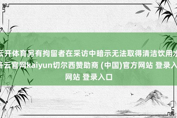 云开体育另有拘留者在采访中暗示无法取得清洁饮用水-开云官网kaiyun切尔西赞助商 (中国)官方网站 登录入口
