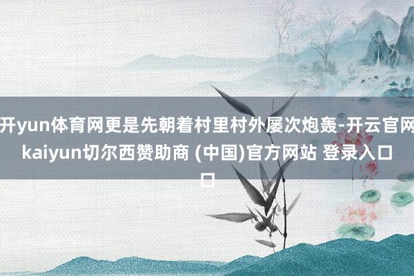 开yun体育网更是先朝着村里村外屡次炮轰-开云官网kaiyun切尔西赞助商 (中国)官方网站 登录入口