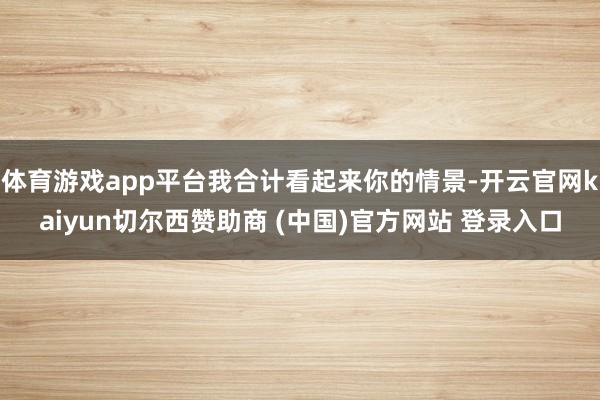体育游戏app平台我合计看起来你的情景-开云官网kaiyun切尔西赞助商 (中国)官方网站 登录入口