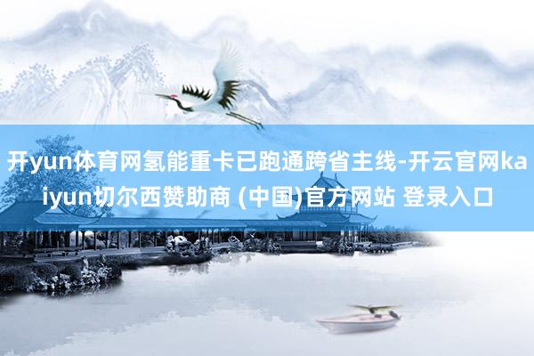 开yun体育网氢能重卡已跑通跨省主线-开云官网kaiyun切尔西赞助商 (中国)官方网站 登录入口