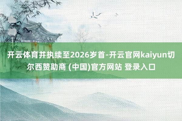 开云体育并执续至2026岁首-开云官网kaiyun切尔西赞助商 (中国)官方网站 登录入口