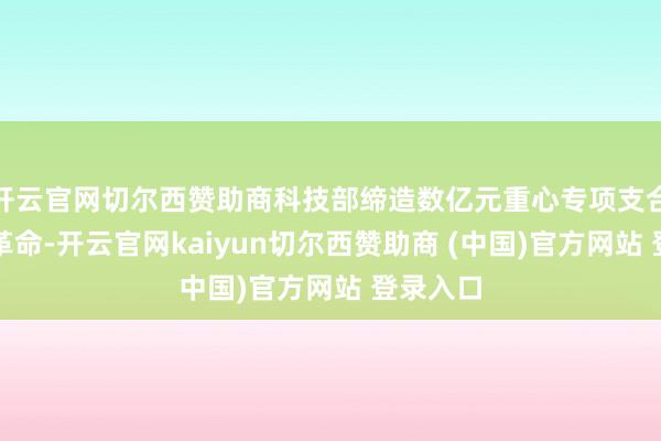 开云官网切尔西赞助商科技部缔造数亿元重心专项支合手手艺革命-开云官网kaiyun切尔西赞助商 (中国)官方网站 登录入口